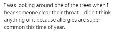 I was looking around one of the trees when I hear someone clear their throat. I didn't think anything of it because allergies are super common this time of year.