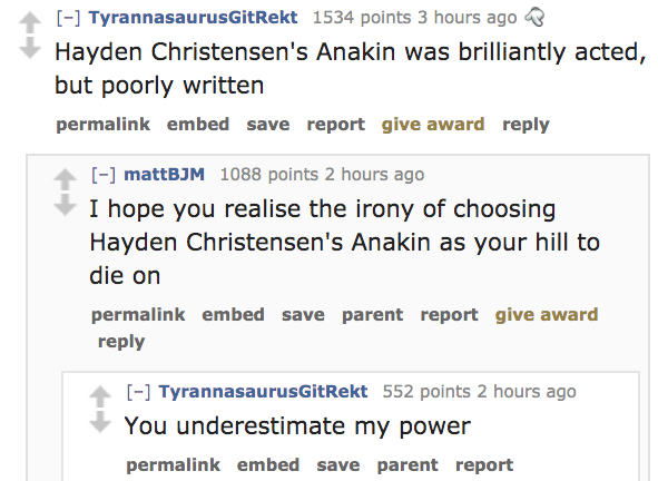 angle - TyrannasaurusGitRekt 1534 points 3 hours ago Hayden Christensen's Anakin was brilliantly acted, but poorly written permalink embed save report give award mattBJM 1088 points 2 hours ago I hope you realise the irony of choosing Hayden Christensen's