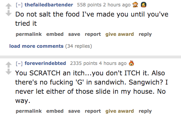 angle - thefailedbartender 558 points 2 hours ago 20 Do not salt the food I've made you until you've tried it permalink embed save report give award load more 34 replies foreverindebted 2335 points 4 hours ago You Scratch an itch...you don't Itch it. Also