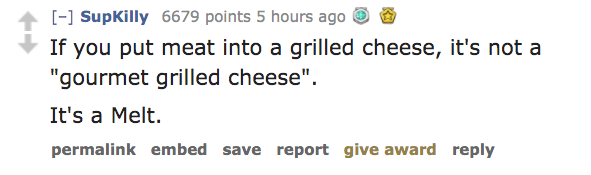 organization - SupKilly 6679 points 5 hours ago If you put meat into a grilled cheese, it's not a "gourmet grilled cheese". It's a Melt. permalink embed save report give award
