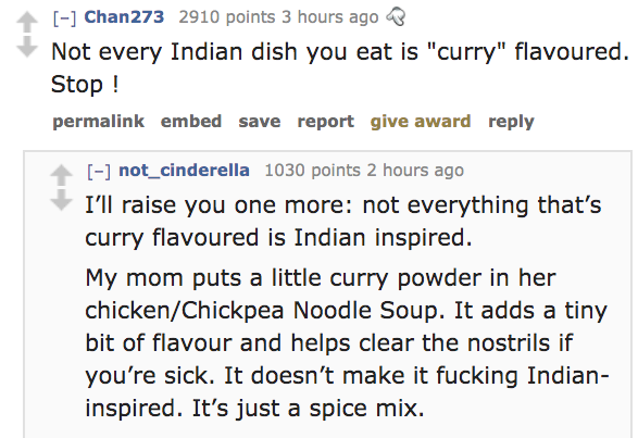 angle - Chan273 2910 points 3 hours ago Db Not every Indian dish you eat is "curry" flavoured. Stop ! permalink embed save report give award not_cinderella 1030 points 2 hours ago I'll raise you one more not everything that's curry flavoured is Indian ins