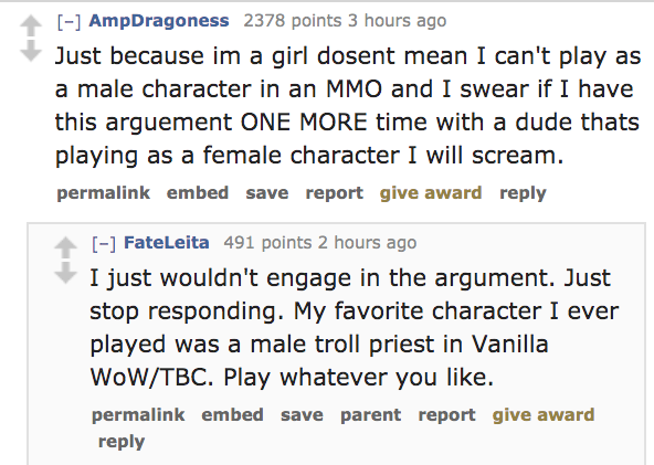 angle - AmpDragoness 2378 points 3 hours ago Just because im a girl dosent mean I can't play as a male character in an Mmo and I swear if I have this arguement One More time with a dude thats playing as a female character I will scream. permalink embed sa