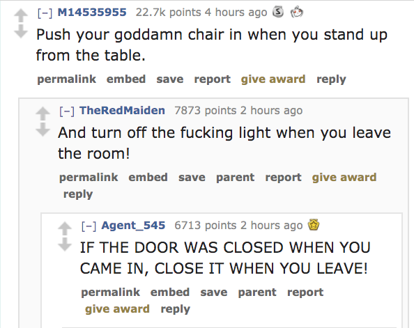 angle - M14535955 points 4 hours ago 3 Push your goddamn chair in when you stand up from the table. permalink embed save report give award TheRedMaiden 7873 points 2 hours ago And turn off the fucking light when you leave the room! permalink embed save pa