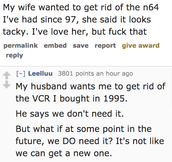 quotes - My wife wanted to get rid of the n64 I've had since 97, she said it looks tacky. I've love her, but fuck that permalink embed save report give award Leelluu 3801 points an hour ago My husband wants me to get rid of the Vcr I bought in 1995. He sa