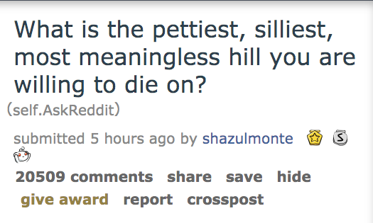 What is the pettiest, silliest, most meaningless hill you are willing to die on? self. AskReddit submitted 5 hours ago by shazulmontes O 20509 save hide give award report crosspost
