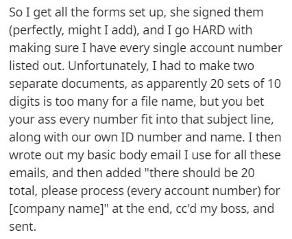 So I get all the forms set up, she signed them perfectly, might I add, and I go Hard with making sure I have every single account number listed out. Unfortunately, I had to make two separate documents, as apparently 20 sets of 10 digits is too many for a…
