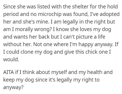 handwriting - Since she was listed with the shelter for the hold period and no microchip was found, I've adopted her and she's mine. I am legally in the right but am I morally wrong? I know she loves my dog and wants her back but I can't picture a life wi
