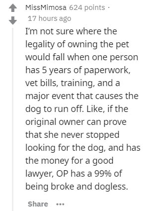 MissMimosa 624 points 17 hours ago I'm not sure where the legality of owning the pet would fall when one person has 5 years of paperwork, vet bills, training, and a major event that causes the dog to run off. , if the original owner can prove that she…