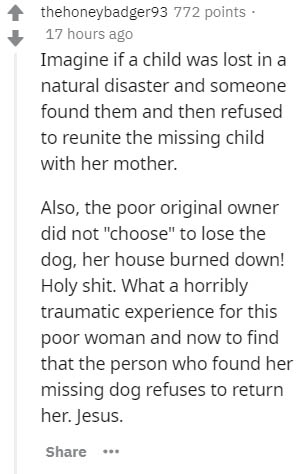 document - thehoneybadger93 772 points. 17 hours ago Imagine if a child was lost in a natural disaster and someone found them and then refused to reunite the missing child with her mother. Also, the poor original owner did not "choose" to lose the dog, he