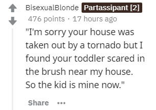 number - BisexualBlonde Partassipant 2 476 points . 17 hours ago "I'm sorry your house was taken out by a tornado but I found your toddler scared in the brush near my house. So the kid is mine now."