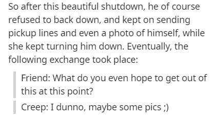 Solution - So after this beautiful shutdown, he of course refused to back down, and kept on sending pickup lines and even a photo of himself, while she kept turning him down. Eventually, the ing exchange took place Friend What do you even hope to get out 