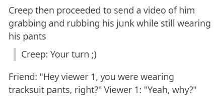document - Creep then proceeded to send a video of him grabbing and rubbing his junk while still wearing his pants Creep Your turn ; Friend "Hey viewer 1, you were wearing tracksuit pants, right?" Viewer 1 "Yeah, why?"