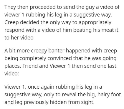 They then proceeded to send the guy a video of viewer 1 rubbing his leg in a suggestive way. Creep decided the only way to appropriately respond with a video of him beating his meat it to her video A bit more creepy banter happened with creep being…