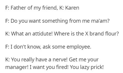 F Father of my friend, K Karen F Do you want something from me ma'am? K What an attidute! Where is the X brand flour? F I don't know, ask some employee. K You really have a nerve! Get me your manager! I want you fired! You lazy prick!