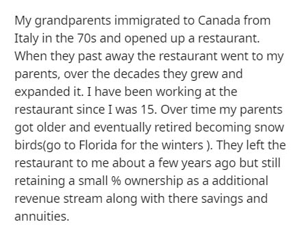 document - My grandparents immigrated to Canada from Italy in the 70s and opened up a restaurant. When they past away the restaurant went to my parents, over the decades they grew and expanded it. I have been working at the restaurant since I was 15. Over