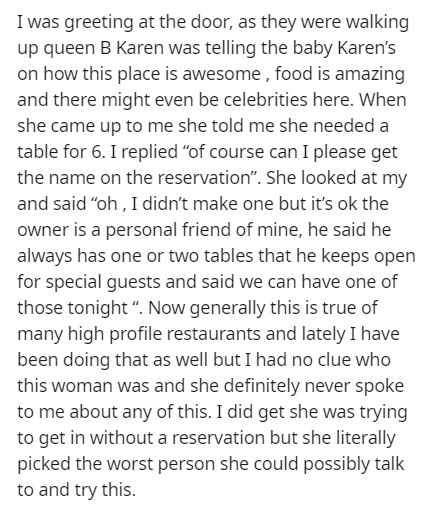 angle - I was greeting at the door, as they were walking up queen B Karen was telling the baby Karen's on how this place is awesome, food is amazing and there might even be celebrities here. When she came up to me she told me she needed a table for 6. I r