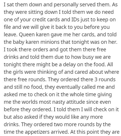 document - I sat them down and personally served them. As they were sitting down I told them we do need one of your credit cards and IDs just to keep on file and we will give it back to you before you leave. Queen karen gave me her cards, and told the bab