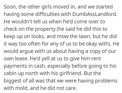 Soon, the other girls moved in, and we started having some difficulties with DumbAssLandlord. He wouldn't tell us when he'd come over to check on the property he said he did this to keep up on looks, and mow the lawn, but he did it way too often for any o
