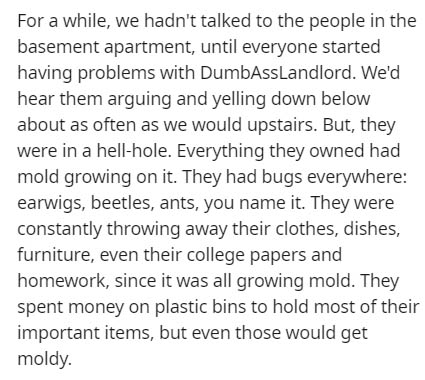 For a while, we hadn't talked to the people in the basement apartment, until everyone started having problems with DumbAssLandlord. We'd hear them arguing and yelling down below about as often as we would upstairs. But, they were in a hellhole. Everything