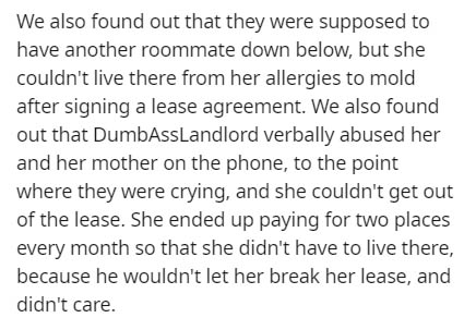 very short story - We also found out that they were supposed to have another roommate down below, but she couldn't live there from her allergies to mold after signing a lease agreement. We also found out that DumbassLandlord verbally abused her and her mo