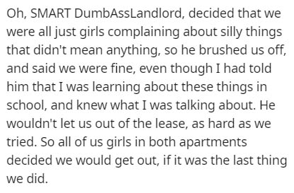Oh, Smart DumbAssLandlord, decided that we were all just girls complaining about silly things that didn't mean anything, so he brushed us off, and said we were fine, even though I had told him that I was learning about these things in school, and knew wha
