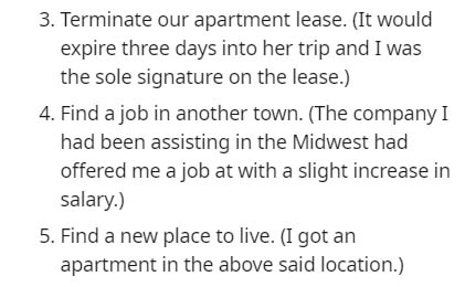 3. Terminate our apartment lease. It would expire three days into her trip and I was the sole signature on the lease. 4. Find a job in another town. The company I had been assisting in the Midwest had offered me a job at with a slight increase in salary.…