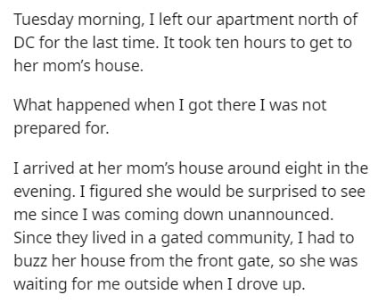 document - Tuesday morning, I left our apartment north of Dc for the last time. It took ten hours to get to her mom's house. What happened when I got there I was not prepared for. I arrived at her mom's house around eight in the evening. I figured she wou