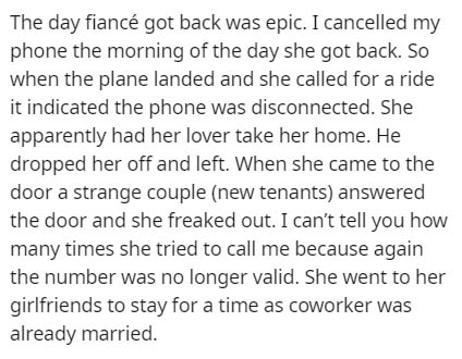 The day fianc got back was epic. I cancelled my phone the morning of the day she got back. So when the plane landed and she called for a ride it indicated the phone was disconnected. She apparently had her lover take her home. He dropped her off and left.