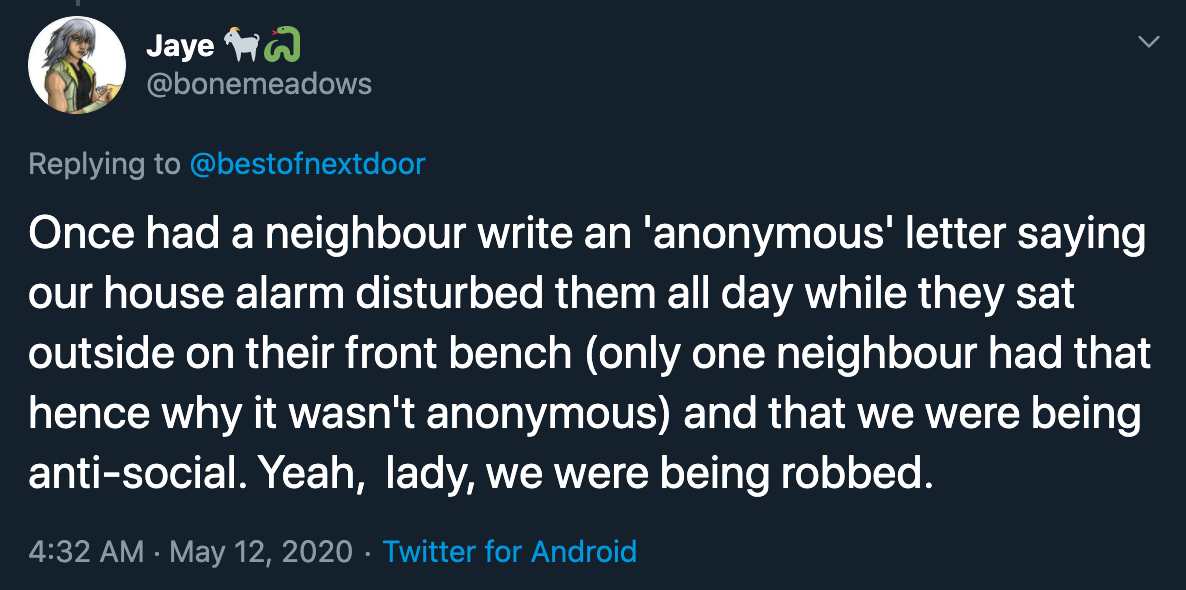 bad neighbors - Once had a neighbour write an 'anonymous' letter saying our house alarm disturbed them all day while they sat outside on their front bench only one neighbour had that hence why it wasn't anonymous and that we were being antisocial. Yeah, l