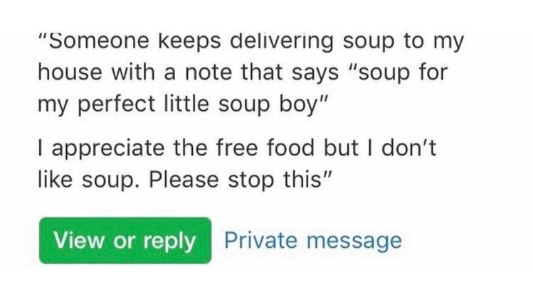 bad neighbors - someone keeps delivering soup to my house with a note that says soup for my perfect little soup boy. I appreciate the free food but I don't like soup. Please stop this.
