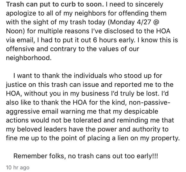 bad neighbors - Trash can put to curb too soon. I need to sincerely apologize to all of my neighbors for offending them with the sight of my trash today Monday 427 @ Noon for multiple reasons I've disclosed to the Hoa via email, I had to put it out 6 hour
