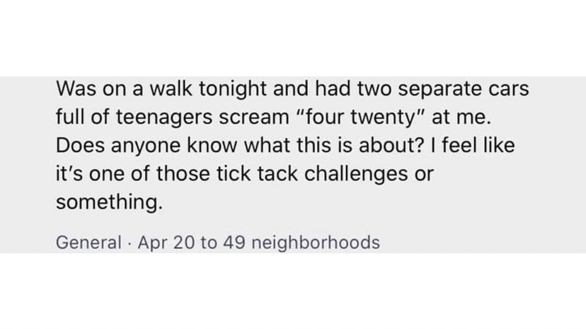bad neighbors - Was on a walk tonight and had two separate cars full of teenagers scream four twenty at me. Does anyone know what this is about? I feel like it's one of those tick tack challenges or something.
