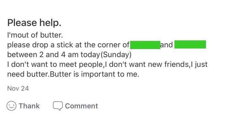 bad neighbors - Please help. I'm out of butter. please drop a stick at the corner of and between 2 and 4 am today Sunday I don't want to meet people, I don't want new friends, I just need butter. Butter is important to me.