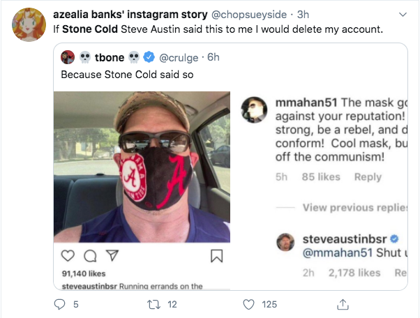 glasses - azealia banks' instagram story . 3h If Stone Cold Steve Austin said this to me I would delete my account. tbone . 6h Because Stone Cold said so mmahan51 The mask go against your reputation! strong, be a rebel, and d conform! Cool mask, bu off th