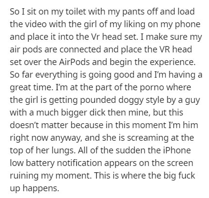 Text - So I sit on my toilet with my pants off and load the video with the girl of my liking on my phone and place it into the Vr head set. I make sure my air pods are connected and place the Vr head set over the AirPods and begin the experience. So far…