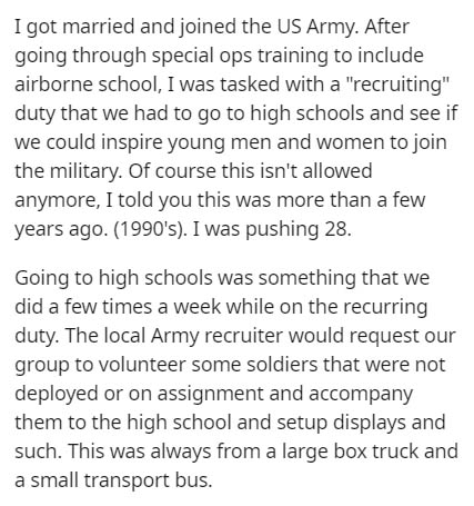 document - I got married and joined the Us Army. After going through special ops training to include airborne school, I was tasked with a "recruiting" duty that we had to go to high schools and see if we could inspire young men and women to join the milit