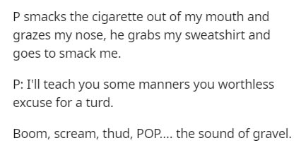 Two's complement - P smacks the cigarette out of my mouth and grazes my nose, he grabs my sweatshirt and goes to smack me. P I'll teach you some manners you worthless excuse for a turd. Boom, scream, thud, Pop.... the sound of gravel.