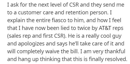 I ask for the next level of Csr and they send me to a customer care and retention person. I explain the entire fiasco to him, and how I feel that I have now been lied to twice by At&T reps sales rep and first Csr. He is a really cool guy and apologizes an