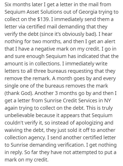 document - Six months later I get a letter in the mail from Sequium Asset Solutions out of Georgia trying to collect on the $139. I immediately send them a letter via certified mail demanding that they verify the debt since it's obviously bad. I hear noth