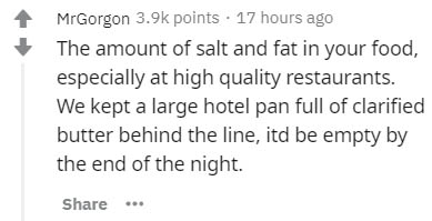 insider secrets - MrGorgon points 17 hours ago The amount of salt and fat in your food, especially at high quality restaurants. We kept a large hotel pan full of clarified butter behind the line, itd be empty by the end of the night.