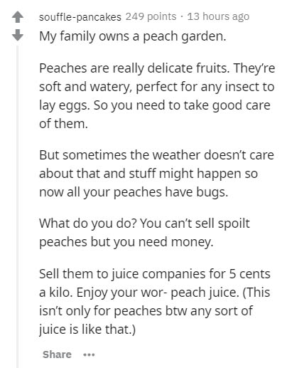 insider secrets - document - soufflepancakes 249 points 13 hours ago My family owns a peach garden. Peaches are really delicate fruits. They're soft and watery, perfect for any insect to lay eggs. So you need to take good care of them. But sometimes the w