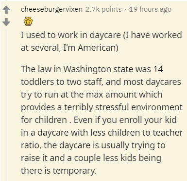 insider secrets - document - cheeseburgervixen points . 19 hours ago I used to work in daycare I have worked at several, I'm American The law in Washington state was 14 toddlers to two staff, and most daycares try to run at the max amount which provides a