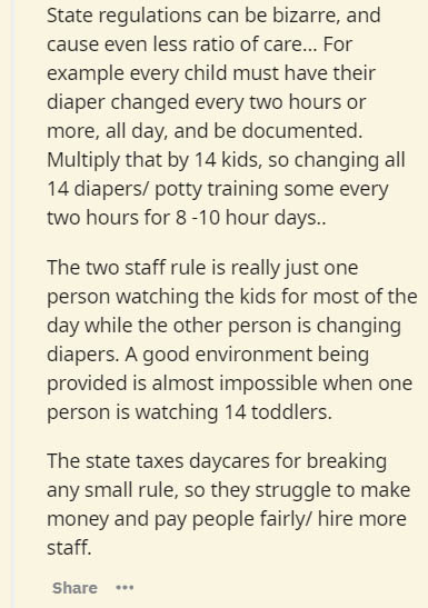 insider secrets - document - State regulations can be bizarre, and cause even less ratio of care... For example every child must have their diaper changed every two hours or more, all day, and be documented. Multiply that by 14 kids, so changing all 14 di