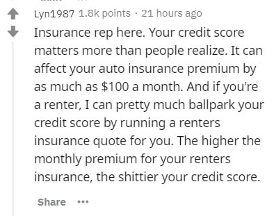insider secrets - Lyn1987 points . 21 hours ago Insurance rep here. Your credit score matters more than people realize. It can affect your auto insurance premium by as much as $100 a month. And if you're a renter, I can pretty much ballpark your credit sc