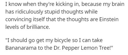 I know when they're kicking in, because my brain has ridiculously stupid thoughts while convincing itself that the thoughts are Einstein levels of brilliance. "I should go get my bicycle so I can take Bananarama to the Dr. Pepper Lemon Tree!"
