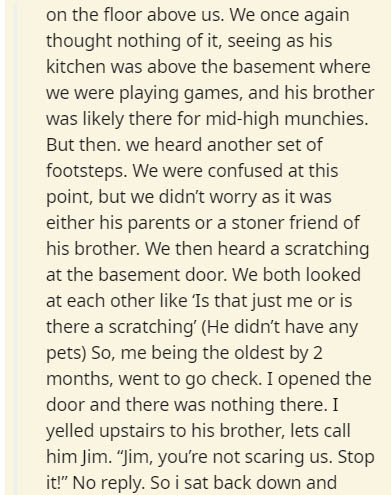 on the floor above us. We once again thought nothing of it, seeing as his kitchen was above the basement where we were playing games, and his brother was ly there for midhigh munchies. But then we heard another set of footsteps. We were confused at this…