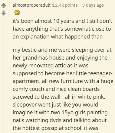 document - almostproperadult points . 3 days ago it's been almost 10 years and I still don't have anything that's somewhat close to an explanation what happened than my bestie and me were sleeping over at her grandmas house and enjoying the newly renovate