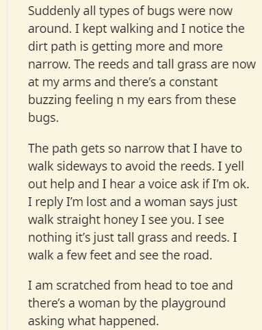 Suddenly all types of bugs were now around. I kept walking and I notice the dirt path is getting more and more narrow. The reeds and tall grass are now at my arms and there's a constant buzzing feeling n my ears from these bugs. The path gets so narrow…