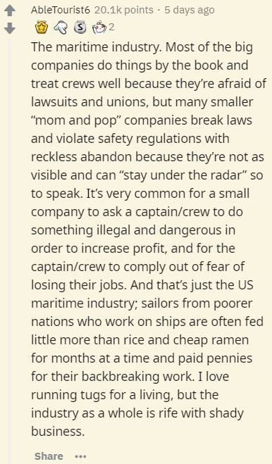 document - AbleTourist. points. 5 days ago Bs 2 The maritime industry. Most of the big companies do things by the book and treat crews well because they're afraid of lawsuits and unions, but many smaller "mom and pop" companies break laws and violate safe