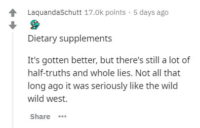 Laquanda Schutt points . 5 days ago Dietary supplements It's gotten better, but there's still a lot of halftruths and whole lies. Not all that long ago it was seriously the wild wild west.